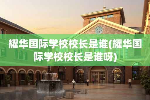 耀华国际学校校长是谁(耀华国际学校校长是谁呀)