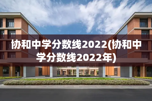 协和中学分数线2022(协和中学分数线2022年)