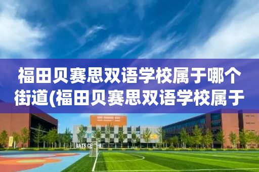 福田贝赛思双语学校属于哪个街道(福田贝赛思双语学校属于哪个街道办事处)