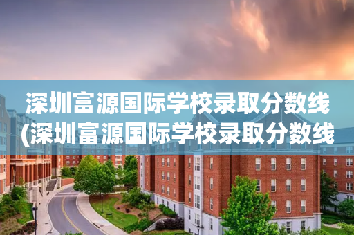 深圳富源国际学校录取分数线(深圳富源国际学校录取分数线是多少)