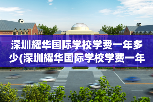 深圳耀华国际学校学费一年多少(深圳耀华国际学校学费一年多少钱)
