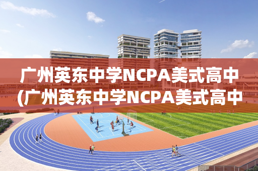 广州英东中学NCPA美式高中(广州英东中学NCPA美式高中怎么样)