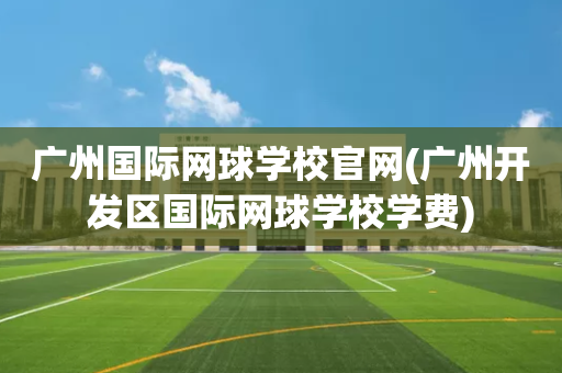 广州国际网球学校官网(广州开发区国际网球学校学费)