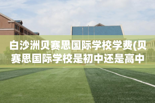 白沙洲贝赛思国际学校学费(贝赛思国际学校是初中还是高中)