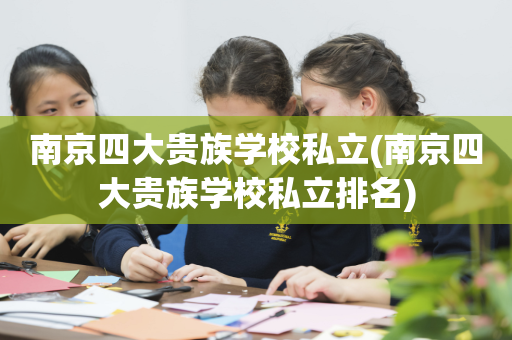 南京四大贵族学校私立(南京四大贵族学校私立排名)