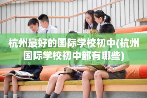 杭州最好的国际学校初中(杭州国际学校初中部有哪些)
