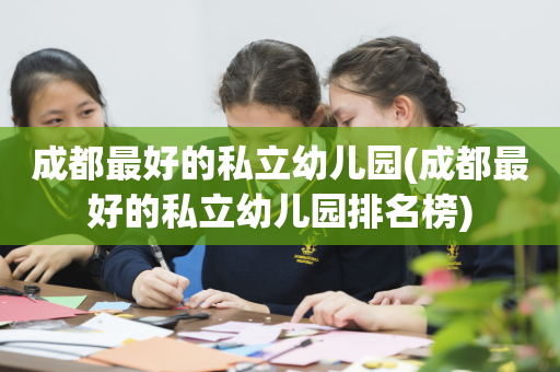 成都最好的私立幼儿园(成都最好的私立幼儿园排名榜)