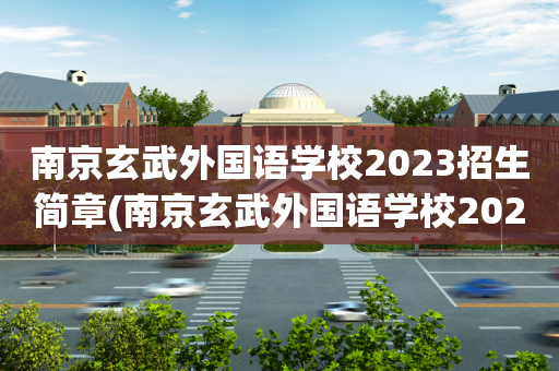 南京玄武外国语学校2023招生简章(南京玄武外国语学校2023招生简章视频)