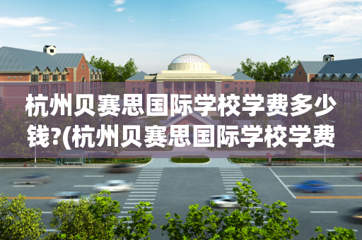 杭州贝赛思国际学校学费多少钱?(杭州贝赛思国际学校学费多少钱一年)