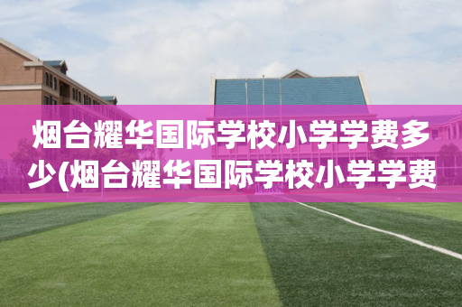 烟台耀华国际学校小学学费多少(烟台耀华国际学校小学学费多少钱)
