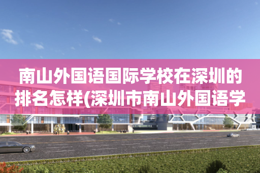南山外国语国际学校在深圳的排名怎样(深圳市南山外国语学校集团是公立还是私立)