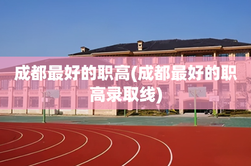 成都最好的职高(成都最好的职高录取线)