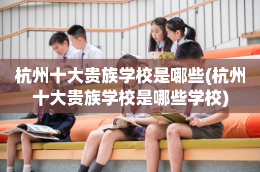 杭州十大贵族学校是哪些(杭州十大贵族学校是哪些学校)