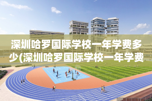 深圳哈罗国际学校一年学费多少(深圳哈罗国际学校一年学费多少学费20222023学年)