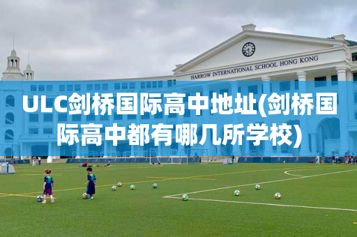 ULC剑桥国际高中地址(剑桥国际高中都有哪几所学校)