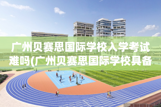 广州贝赛思国际学校入学考试难吗(广州贝赛思国际学校具备什么条件可以上)