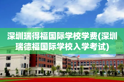深圳瑞得福国际学校学费(深圳瑞德福国际学校入学考试)