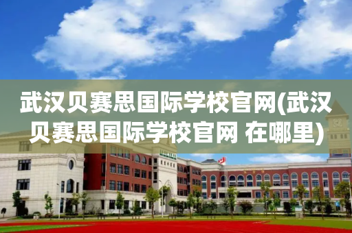 武汉贝赛思国际学校官网(武汉贝赛思国际学校官网 在哪里)