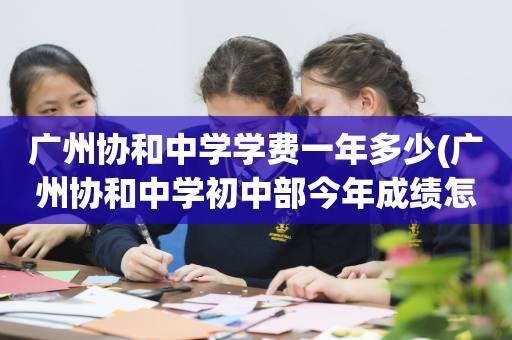 广州协和中学学费一年多少(广州协和中学初中部今年成绩怎么样)