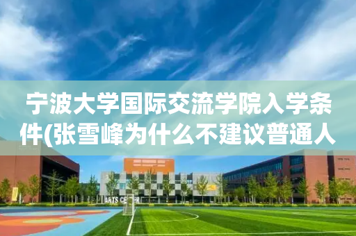 宁波大学国际交流学院入学条件(张雪峰为什么不建议普通人考mba)
