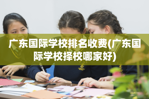 广东国际学校排名收费(广东国际学校择校哪家好)