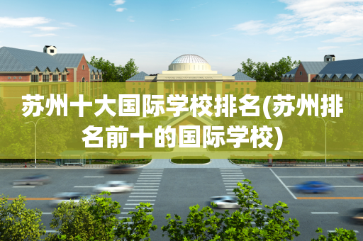 苏州十大国际学校排名(苏州排名前十的国际学校)