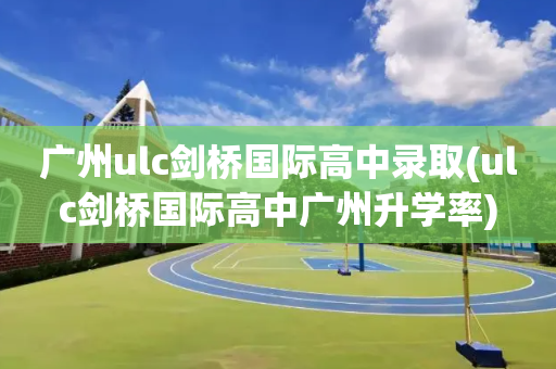 广州ulc剑桥国际高中录取(ulc剑桥国际高中广州升学率)