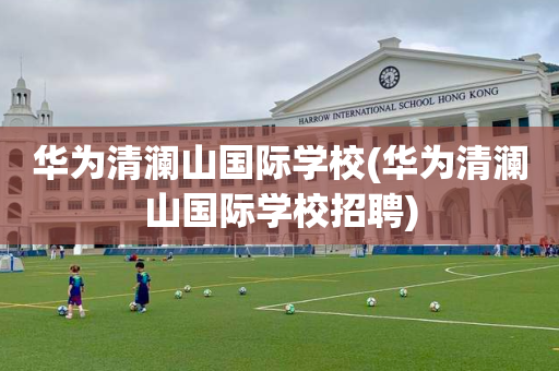 华为清澜山国际学校(华为清澜山国际学校招聘)