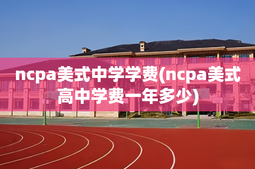 ncpa美式中学学费(ncpa美式高中学费一年多少)