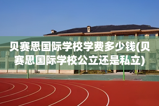 贝赛思国际学校学费多少钱(贝赛思国际学校公立还是私立)