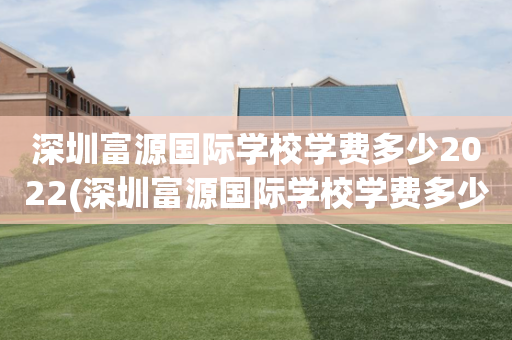 深圳富源国际学校学费多少2022(深圳富源国际学校学费多少2022年级)