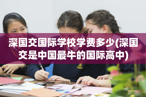 深国交国际学校学费多少(深国交是中国最牛的国际高中)