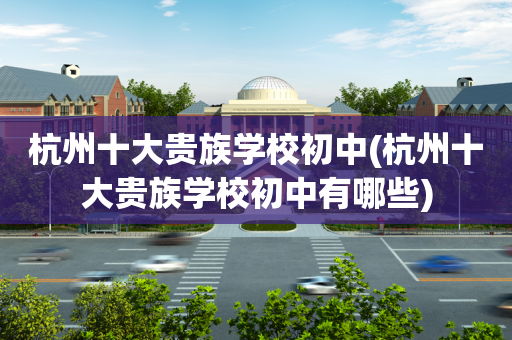 杭州十大贵族学校初中(杭州十大贵族学校初中有哪些)