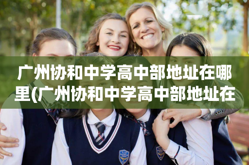 广州协和中学高中部地址在哪里(广州协和中学高中部地址在哪里啊)