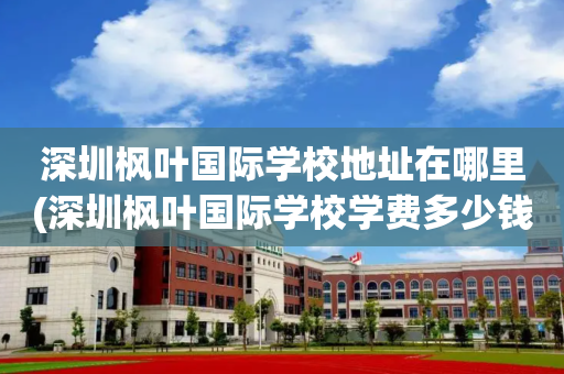 深圳枫叶国际学校地址在哪里(深圳枫叶国际学校学费多少钱一年)