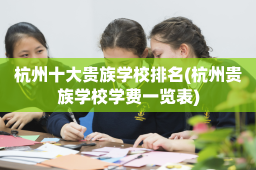 杭州十大贵族学校排名(杭州贵族学校学费一览表)