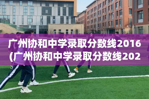 广州协和中学录取分数线2016(广州协和中学录取分数线2021户籍生)