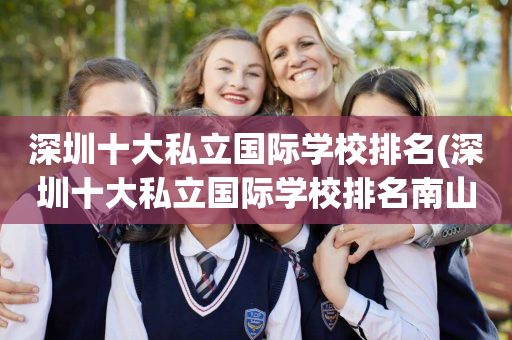深圳十大私立国际学校排名(深圳十大私立国际学校排名南山有那所好)
