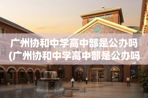 广州协和中学高中部是公办吗(广州协和中学高中部是公办吗还是民办)