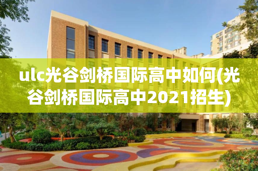 ulc光谷剑桥国际高中如何(光谷剑桥国际高中2021招生)