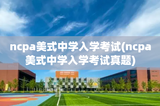ncpa美式中学入学考试(ncpa美式中学入学考试真题)