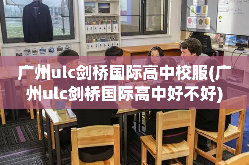 广州ulc剑桥国际高中校服(广州ulc剑桥国际高中好不好)