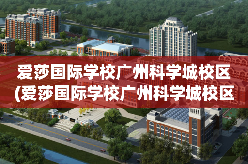 爱莎国际学校广州科学城校区(爱莎国际学校广州科学城校区地址)