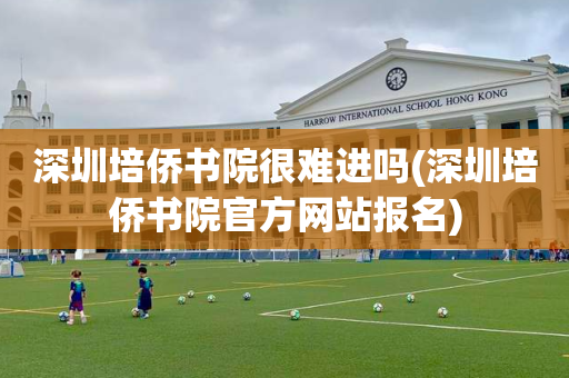 深圳培侨书院很难进吗(深圳培侨书院官方网站报名)