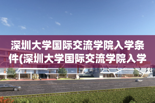 深圳大学国际交流学院入学条件(深圳大学国际交流学院入学条件是什么)