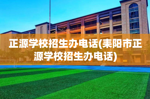 正源学校招生办电话(耒阳市正源学校招生办电话)
