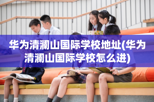 华为清澜山国际学校地址(华为清澜山国际学校怎么进)