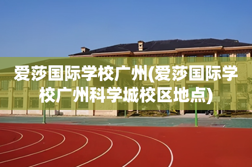 爱莎国际学校广州(爱莎国际学校广州科学城校区地点)