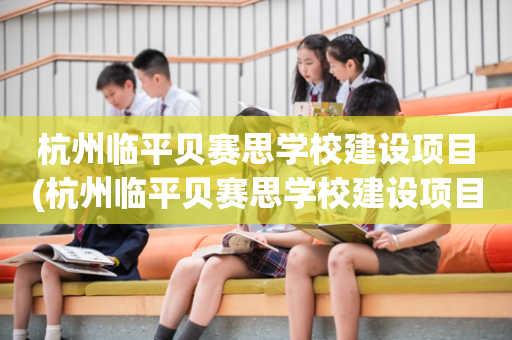杭州临平贝赛思学校建设项目(杭州临平贝赛思学校建设项目有哪些)