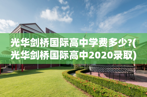光华剑桥国际高中学费多少?(光华剑桥国际高中2020录取)